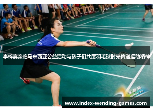 李梓嘉亲临马来西亚公益活动与孩子们共度羽毛球时光传递运动精神