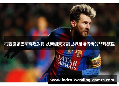 梅西引领巴萨辉煌岁月 从青训天才到世界足坛传奇的非凡旅程