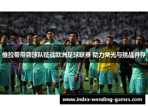 维拉蒂带领球队征战欧洲足球联赛 助力荣光与挑战并存