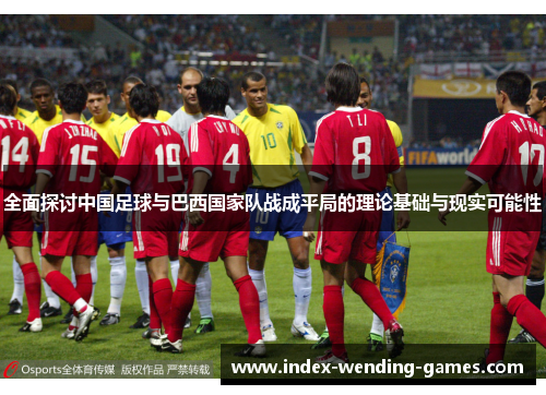 全面探讨中国足球与巴西国家队战成平局的理论基础与现实可能性