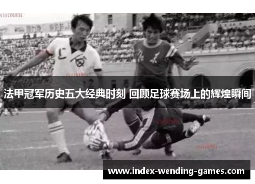 法甲冠军历史五大经典时刻 回顾足球赛场上的辉煌瞬间