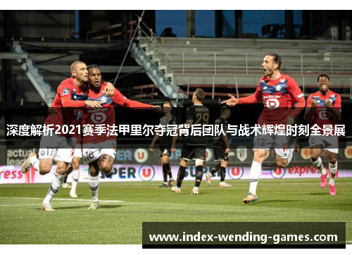 深度解析2021赛季法甲里尔夺冠背后团队与战术辉煌时刻全景展