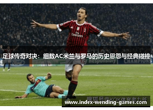 足球传奇对决：细数AC米兰与罗马的历史恩怨与经典碰撞