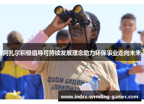阿扎尔积极倡导可持续发展理念助力环保事业走向未来