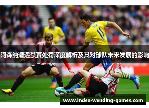 阿森纳遭遇禁赛处罚深度解析及其对球队未来发展的影响