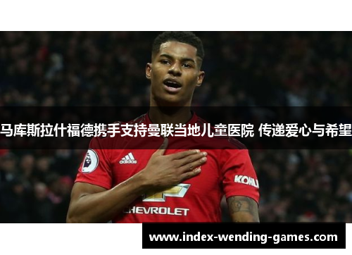 马库斯拉什福德携手支持曼联当地儿童医院 传递爱心与希望