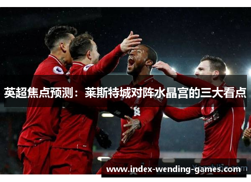 英超焦点预测：莱斯特城对阵水晶宫的三大看点