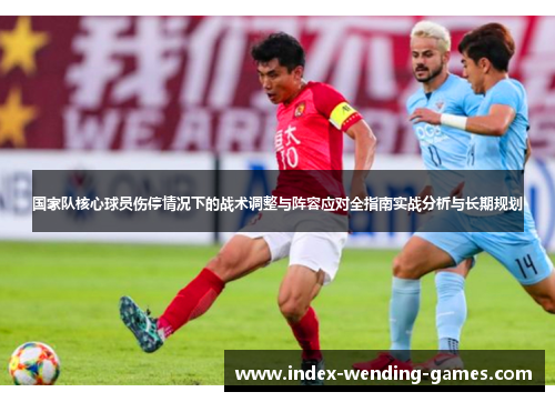 国家队核心球员伤停情况下的战术调整与阵容应对全指南实战分析与长期规划