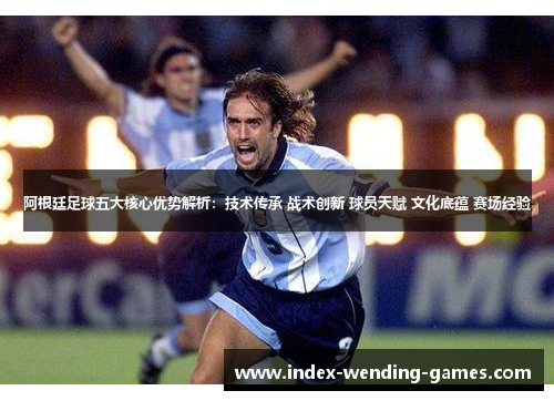 阿根廷足球五大核心优势解析：技术传承 战术创新 球员天赋 文化底蕴 赛场经验